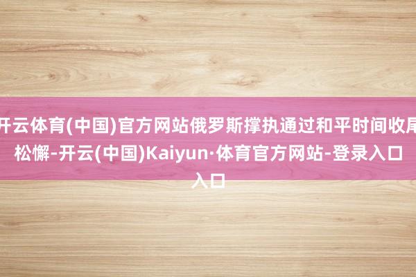 开云体育(中国)官方网站俄罗斯撑执通过和平时间收尾松懈-开云(中国)Kaiyun·体育官方网站-登录入口