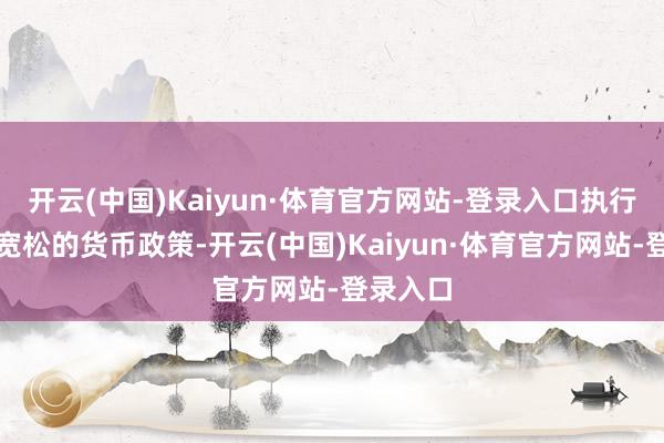 开云(中国)Kaiyun·体育官方网站-登录入口执行好限度宽松的货币政策-开云(中国)Kaiyun·体育官方网站-登录入口