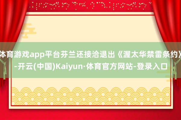 体育游戏app平台芬兰还接洽退出《渥太华禁雷条约》-开云(中国)Kaiyun·体育官方网站-登录入口