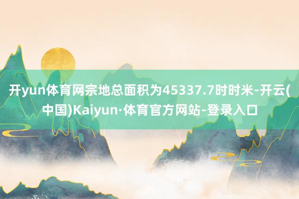 开yun体育网宗地总面积为45337.7时时米-开云(中国)Kaiyun·体育官方网站-登录入口