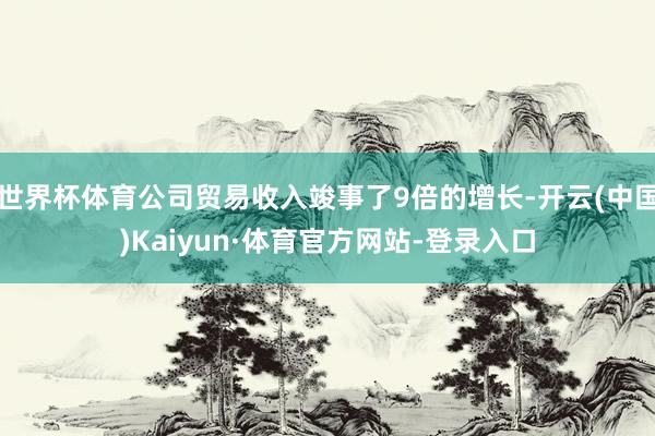 世界杯体育公司贸易收入竣事了9倍的增长-开云(中国)Kaiyun·体育官方网站-登录入口