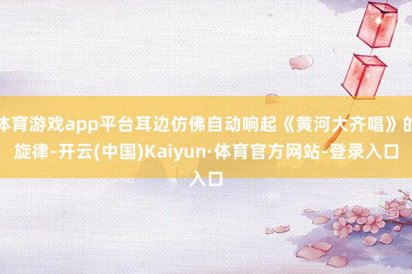 体育游戏app平台耳边仿佛自动响起《黄河大齐唱》的旋律-开云(中国)Kaiyun·体育官方网站-登录入口