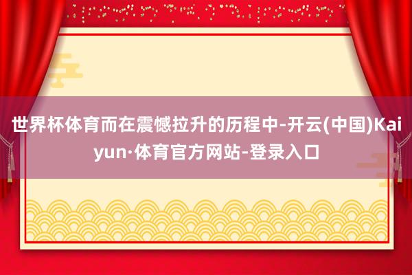 世界杯体育而在震憾拉升的历程中-开云(中国)Kaiyun·体育官方网站-登录入口