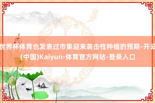 世界杯体育也发表过市集迎来袭击性种植的预期-开云(中国)Kaiyun·体育官方网站-登录入口