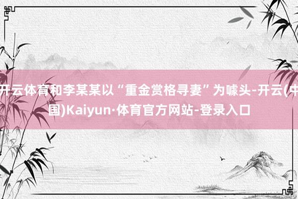 开云体育和李某某以“重金赏格寻妻”为噱头-开云(中国)Kaiyun·体育官方网站-登录入口