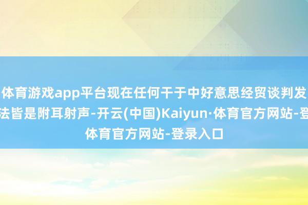 体育游戏app平台现在任何干于中好意思经贸谈判发达的说法皆是附耳射声-开云(中国)Kaiyun·体育官方网站-登录入口