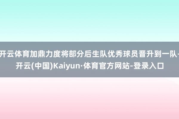 开云体育加鼎力度将部分后生队优秀球员晋升到一队-开云(中国)Kaiyun·体育官方网站-登录入口