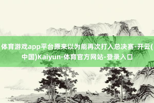 体育游戏app平台原来以为能再次打入总决赛-开云(中国)Kaiyun·体育官方网站-登录入口
