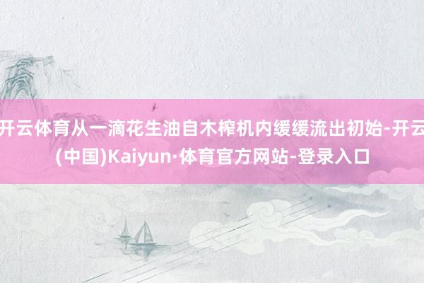 开云体育从一滴花生油自木榨机内缓缓流出初始-开云(中国)Kaiyun·体育官方网站-登录入口