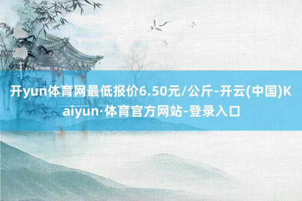 开yun体育网最低报价6.50元/公斤-开云(中国)Kaiyun·体育官方网站-登录入口