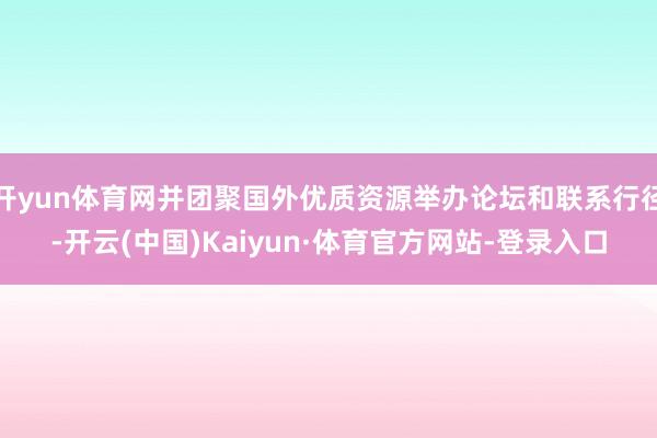 开yun体育网并团聚国外优质资源举办论坛和联系行径-开云(中国)Kaiyun·体育官方网站-登录入口