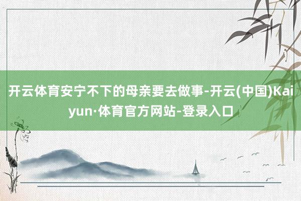 开云体育安宁不下的母亲要去做事-开云(中国)Kaiyun·体育官方网站-登录入口