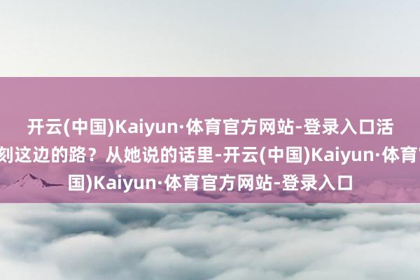 开云(中国)Kaiyun·体育官方网站-登录入口活了几十岁了还不铭刻这边的路？从她说的话里-开云(中国)Kaiyun·体育官方网站-登录入口