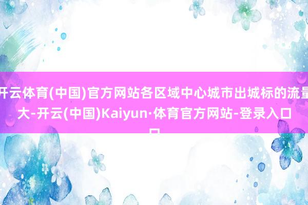 开云体育(中国)官方网站各区域中心城市出城标的流量大-开云(中国)Kaiyun·体育官方网站-登录入口
