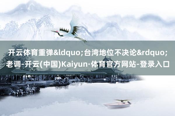 开云体育重弹&ldquo;台湾地位不决论&rdquo;老调-开云(中国)Kaiyun·体育官方网站-登录入口