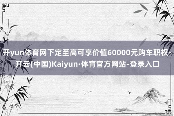 开yun体育网下定至高可享价值60000元购车职权-开云(中国)Kaiyun·体育官方网站-登录入口