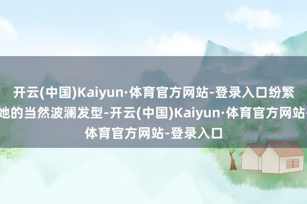 开云(中国)Kaiyun·体育官方网站-登录入口纷繁赞好意思她的当然波澜发型-开云(中国)Kaiyun·体育官方网站-登录入口