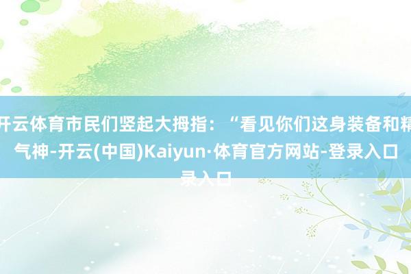 开云体育市民们竖起大拇指：“看见你们这身装备和精气神-开云(中国)Kaiyun·体育官方网站-登录入口