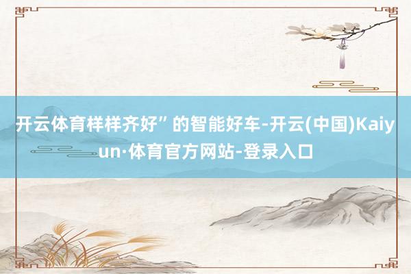 开云体育样样齐好”的智能好车-开云(中国)Kaiyun·体育官方网站-登录入口