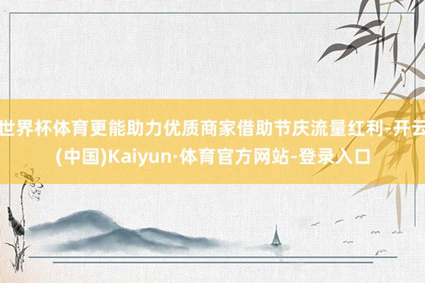 世界杯体育更能助力优质商家借助节庆流量红利-开云(中国)Kaiyun·体育官方网站-登录入口