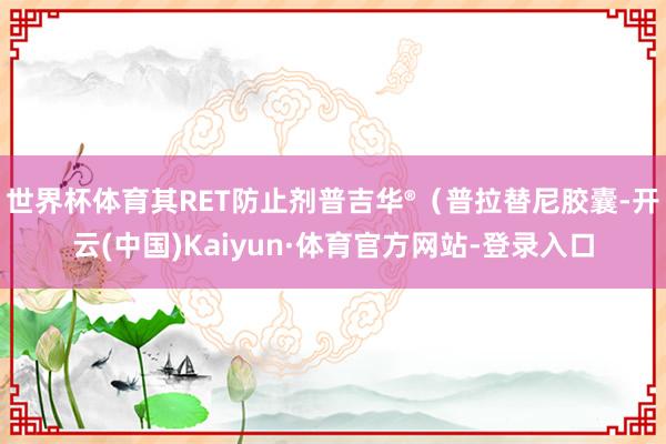 世界杯体育其RET防止剂普吉华®（普拉替尼胶囊-开云(中国)Kaiyun·体育官方网站-登录入口