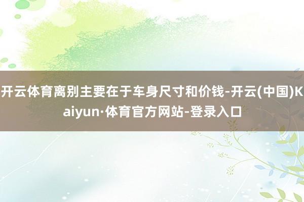 开云体育离别主要在于车身尺寸和价钱-开云(中国)Kaiyun·体育官方网站-登录入口