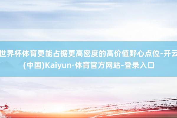 世界杯体育更能占据更高密度的高价值野心点位-开云(中国)Kaiyun·体育官方网站-登录入口
