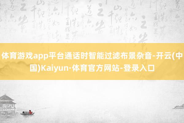 体育游戏app平台通话时智能过滤布景杂音-开云(中国)Kaiyun·体育官方网站-登录入口
