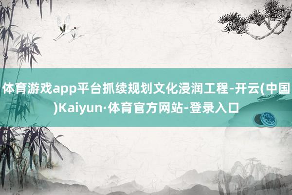体育游戏app平台抓续规划文化浸润工程-开云(中国)Kaiyun·体育官方网站-登录入口