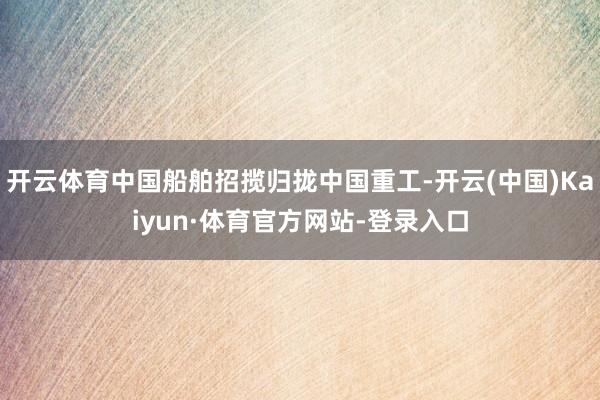开云体育中国船舶招揽归拢中国重工-开云(中国)Kaiyun·体育官方网站-登录入口