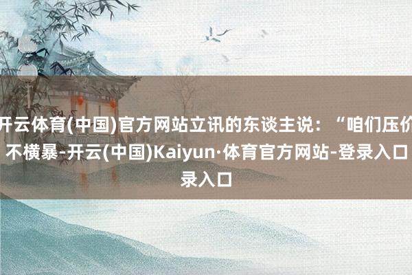 开云体育(中国)官方网站立讯的东谈主说：“咱们压价不横暴-开云(中国)Kaiyun·体育官方网站-登录入口