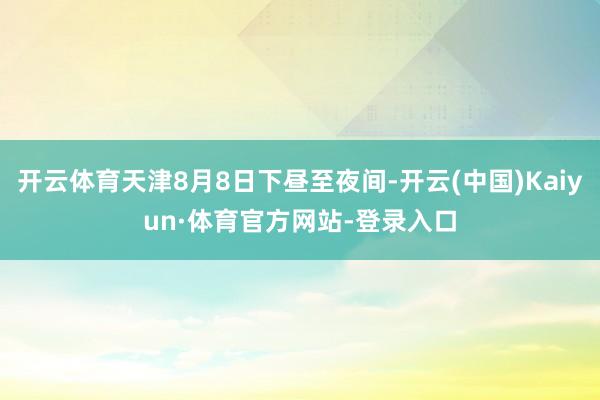开云体育天津8月8日下昼至夜间-开云(中国)Kaiyun·体育官方网站-登录入口
