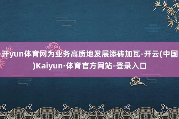 开yun体育网为业务高质地发展添砖加瓦-开云(中国)Kaiyun·体育官方网站-登录入口