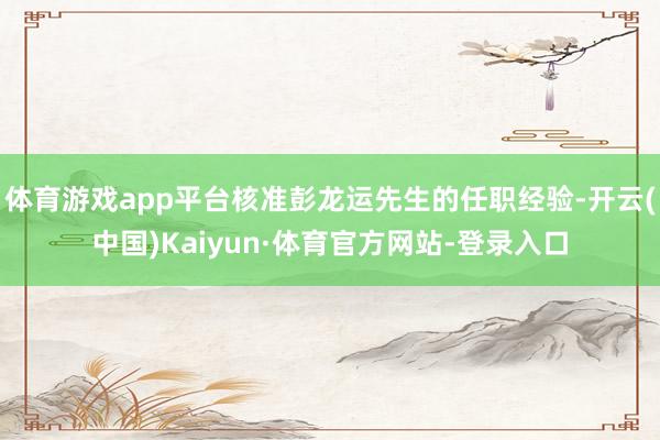 体育游戏app平台核准彭龙运先生的任职经验-开云(中国)Kaiyun·体育官方网站-登录入口