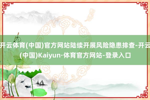 开云体育(中国)官方网站陆续开展风险隐患排查-开云(中国)Kaiyun·体育官方网站-登录入口