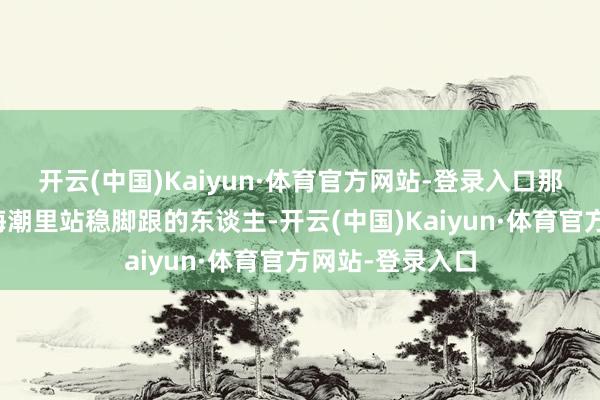 开云(中国)Kaiyun·体育官方网站-登录入口那些确切在钞票海潮里站稳脚跟的东谈主-开云(中国)Kaiyun·体育官方网站-登录入口