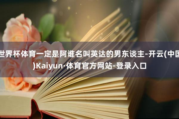 世界杯体育一定是阿谁名叫英达的男东谈主-开云(中国)Kaiyun·体育官方网站-登录入口