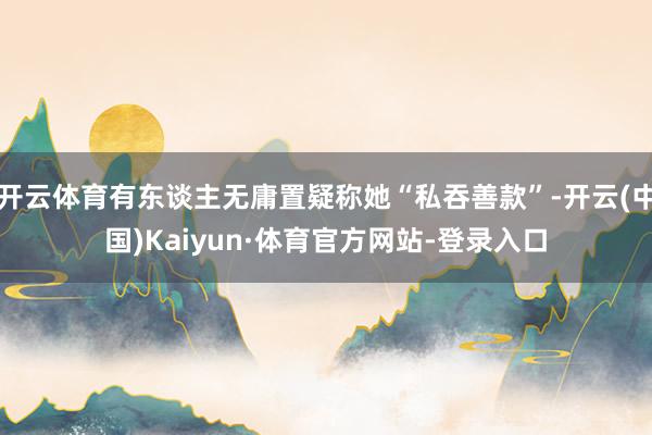 开云体育有东谈主无庸置疑称她“私吞善款”-开云(中国)Kaiyun·体育官方网站-登录入口