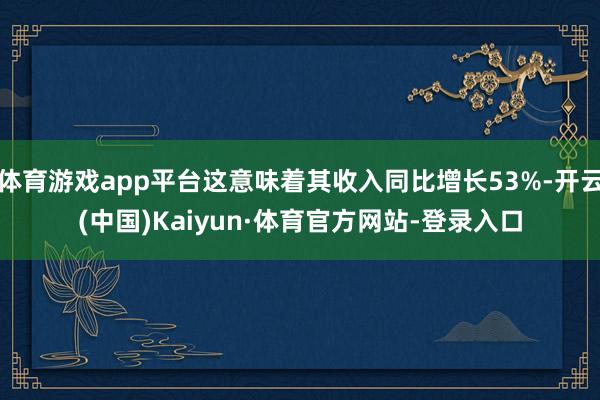 体育游戏app平台这意味着其收入同比增长53%-开云(中国)Kaiyun·体育官方网站-登录入口