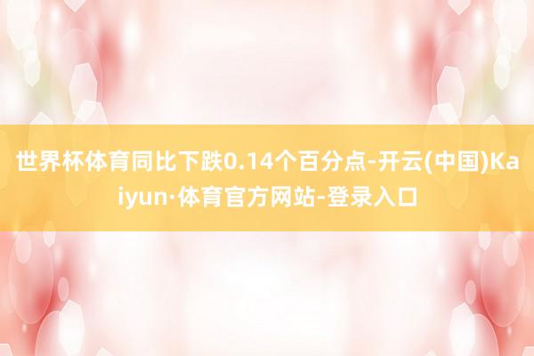 世界杯体育同比下跌0.14个百分点-开云(中国)Kaiyun·体育官方网站-登录入口