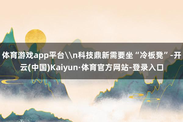 体育游戏app平台\n科技鼎新需要坐“冷板凳”-开云(中国)Kaiyun·体育官方网站-登录入口