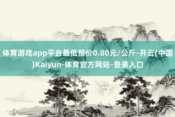 体育游戏app平台最低报价0.80元/公斤-开云(中国)Kaiyun·体育官方网站-登录入口