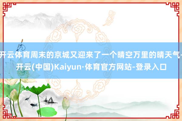 开云体育周末的京城又迎来了一个晴空万里的晴天气-开云(中国)Kaiyun·体育官方网站-登录入口