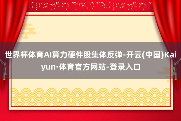 世界杯体育AI算力硬件股集体反弹-开云(中国)Kaiyun·体育官方网站-登录入口