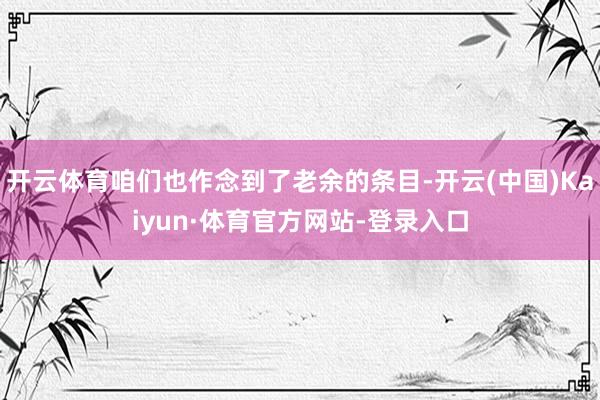 开云体育咱们也作念到了老余的条目-开云(中国)Kaiyun·体育官方网站-登录入口