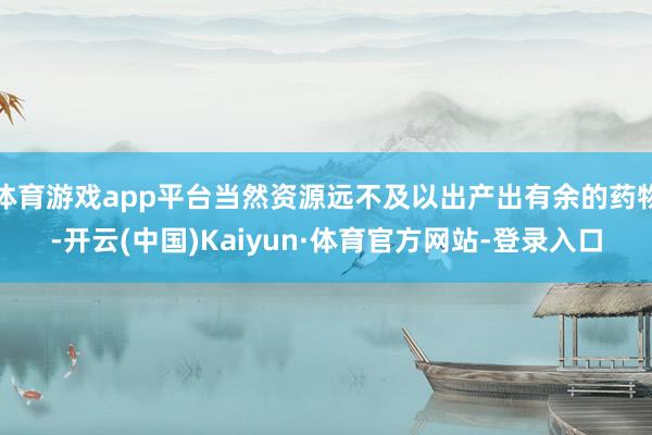 体育游戏app平台当然资源远不及以出产出有余的药物-开云(中国)Kaiyun·体育官方网站-登录入口