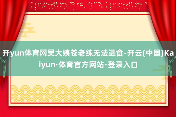 开yun体育网吴大姨苍老练无法进食-开云(中国)Kaiyun·体育官方网站-登录入口