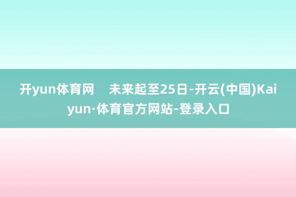 开yun体育网 未来起至25日-开云(中国)Kaiyun·体育官方网站-登录入口
