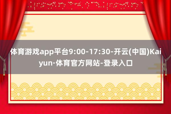 体育游戏app平台9:00-17:30-开云(中国)Kaiyun·体育官方网站-登录入口