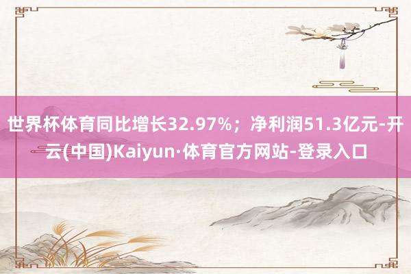 世界杯体育同比增长32.97%；净利润51.3亿元-开云(中国)Kaiyun·体育官方网站-登录入口